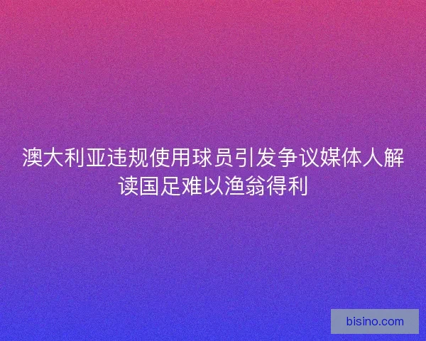 澳大利亚违规使用球员引发争议媒体人解读国足难以渔翁得利