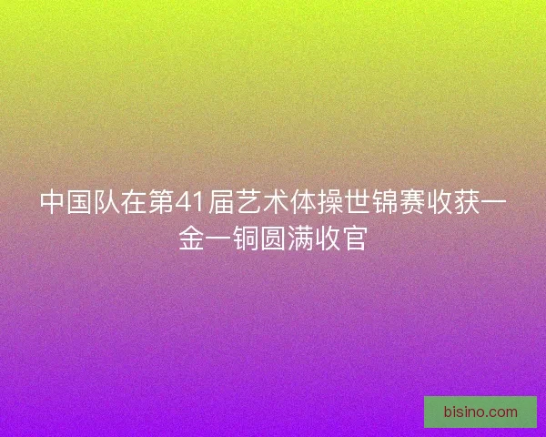 中国队在第41届艺术体操世锦赛收获一金一铜圆满收官