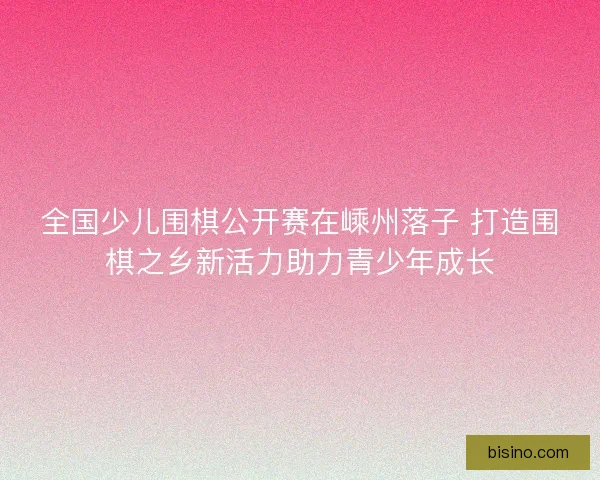 全国少儿围棋公开赛在嵊州落子 打造围棋之乡新活力助力青少年成长