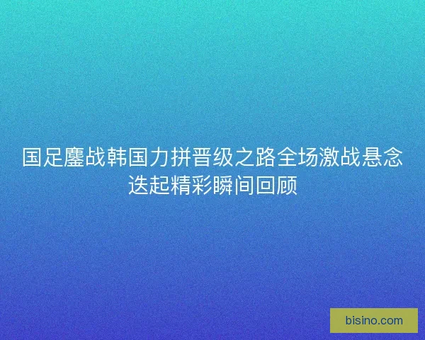 国足鏖战韩国力拼晋级之路全场激战悬念迭起精彩瞬间回顾