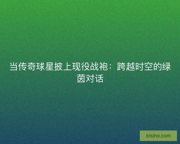 当传奇球星披上现役战袍：跨越时空的绿茵对话