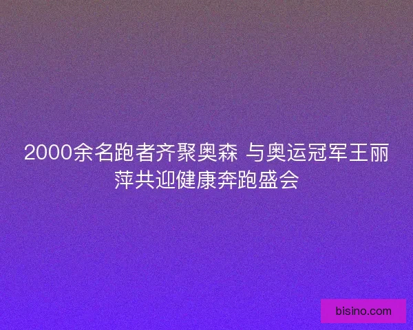 2000余名跑者齐聚奥森 与奥运冠军王丽萍共迎健康奔跑盛会