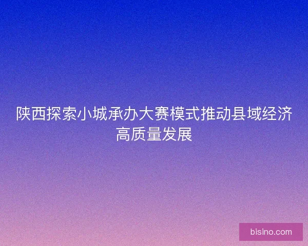陕西探索小城承办大赛模式推动县域经济高质量发展