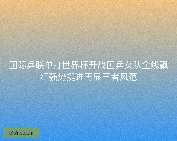 国际乒联单打世界杯开战国乒女队全线飘红强势挺进再显王者风范 国际乒联单打世界杯开战国乒女队全线飘红强势挺进再显王者风范