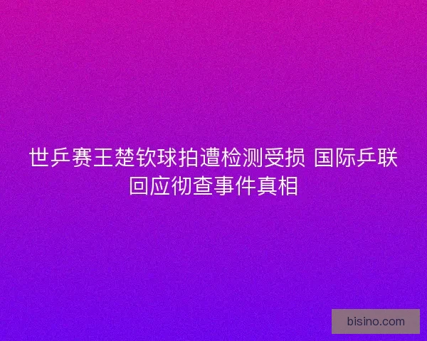 世乒赛王楚钦球拍遭检测受损 国际乒联回应彻查事件真相