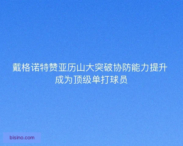 戴格诺特赞亚历山大突破协防能力提升 成为顶级单打球员 戴格诺特赞亚历山大突破协防能力提升 成为顶级单打球员
